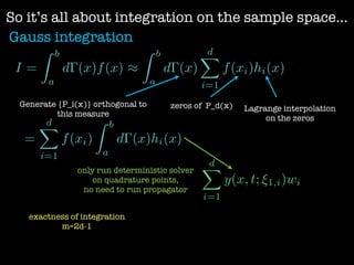 So it’s all about integration on the sample space...
Gauss integration
I =
Z b
a
d (x)f(x) ⇡
Z b
a
d (x)
dX
i=1
f(xi)hi(x)
=
dX
i=1
f(xi)
Z b
a
d (x)hi(x)
Generate {P_i(x)} orthogonal to
this measure
zeros of P_d(x) Lagrange interpolation
on the zeros
dX
i=1
y(x, t; ⇠1,i)wi
only run deterministic solver
on quadrature points,
no need to run propagator
exactness of integration
m=2d-1
 