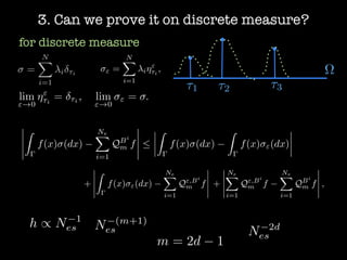 3. Can we prove it on discrete measure?
for discrete measure
" =
NX
i=1
i⌘"
⌧i
,
lim
"!0
⌘"
⌧i
= ⌧i , lim
"!0
" = .
Z
f(x) (dx)
NeX
i=1
QBi
m f 
Z
f(x) (dx)
Z
f(x) "(dx)
+
Z
f(x) "(dx)
NeX
i=1
Q",Bi
m f +
NeX
i=1
Q",Bi
m f
NeX
i=1
QBi
m f ,
h / N 1
es N (m+1)
es
m = 2d 1
N 2d
es
=
NX
i=1
i ⌧i ⌦
⌧1 ⌧2 ⌧3
 