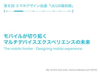 第６回 スマホデザイン会議「UI/UX最前線」




モバイルが切り拓く
マルチデバイスエクスペリエンスの未来
The mobile frontier : Designing mobile experience




                          Mar 19 2013 Yukio Ando, Yoshinori Wakizaka (UX TOKYO)
 