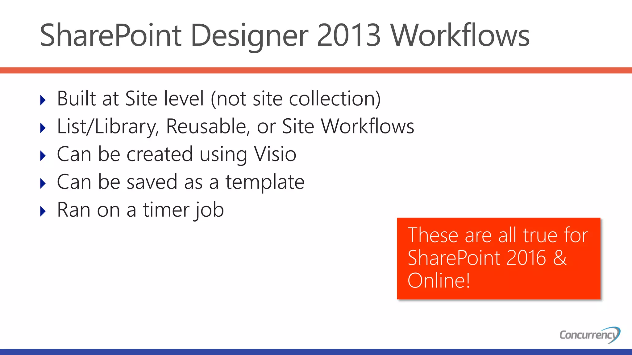 SharePoint Designer 2013 Workflows
 Built at Site level (not site collection)
 List/Library, Reusable, or Site Workflows
 Can be created using Visio
 Can be saved as a template
 Ran on a timer job
These are all true for
SharePoint 2016 &
Online!
 