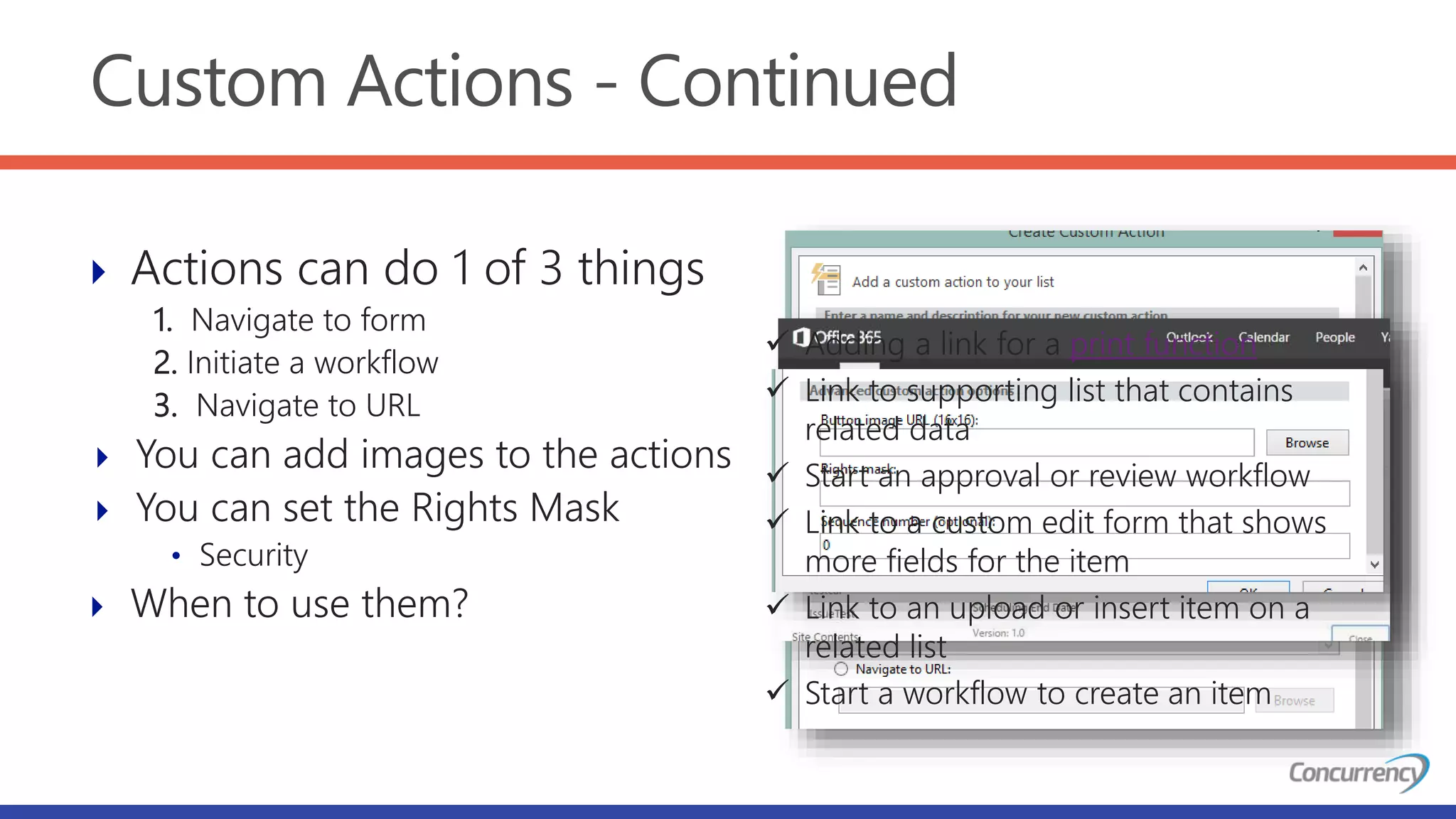 Custom Actions - Continued
 Actions can do 1 of 3 things
1. Navigate to form
2. Initiate a workflow
3. Navigate to URL
 You can add images to the actions
 You can set the Rights Mask
• Security
 When to use them?
 Adding a link for a print function
 Link to supporting list that contains
related data
 Start an approval or review workflow
 Link to a custom edit form that shows
more fields for the item
 Link to an upload or insert item on a
related list
 Start a workflow to create an item
 