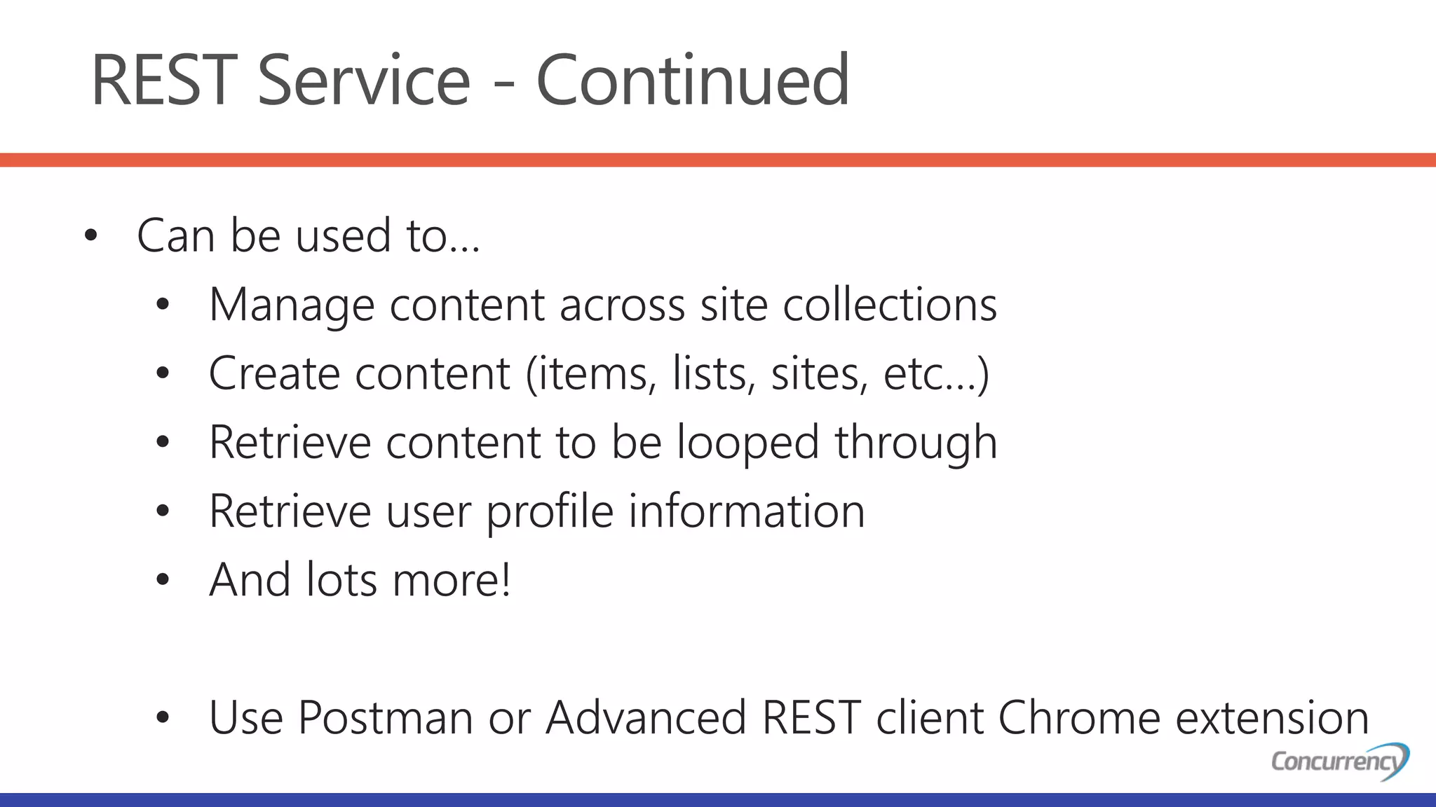 REST Service - Continued
• Can be used to…
• Manage content across site collections
• Create content (items, lists, sites, etc…)
• Retrieve content to be looped through
• Retrieve user profile information
• And lots more!
• Use Postman or Advanced REST client Chrome extension
 