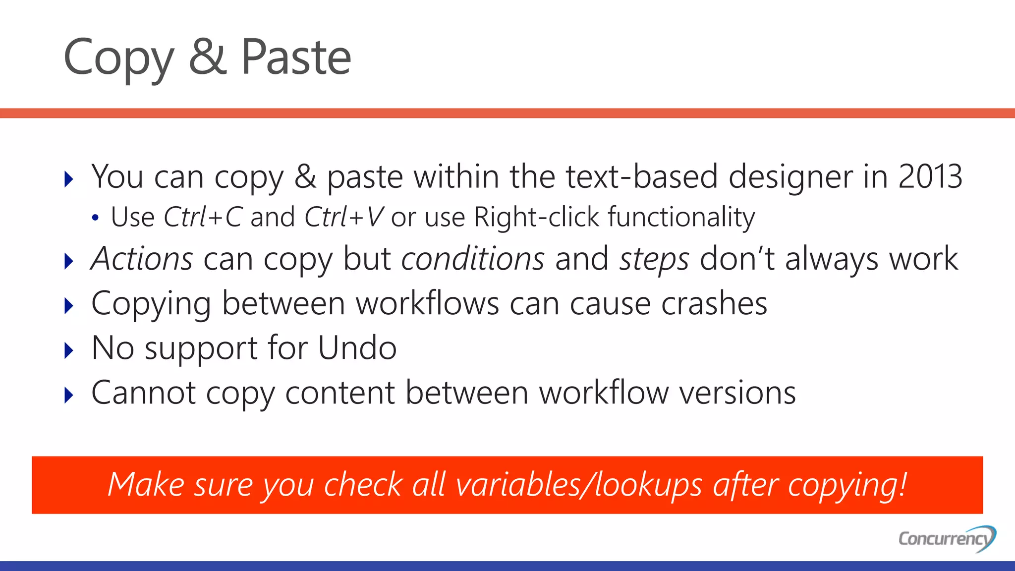 Copy & Paste
 You can copy & paste within the text-based designer in 2013
• Use Ctrl+C and Ctrl+V or use Right-click functionality
 Actions can copy but conditions and steps don’t always work
 Copying between workflows can cause crashes
 No support for Undo
 Cannot copy content between workflow versions
Make sure you check all variables/lookups after copying!
 