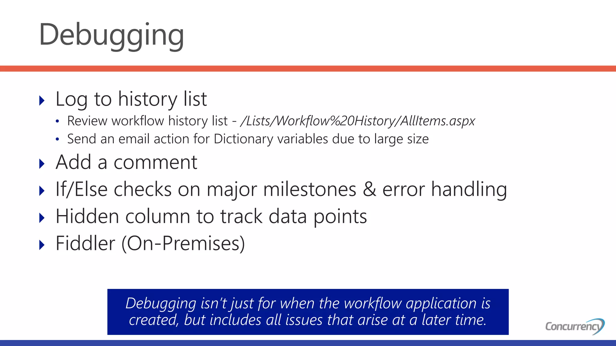 Debugging
 Log to history list
• Review workflow history list - /Lists/Workflow%20History/AllItems.aspx
• Send an email action for Dictionary variables due to large size
 Add a comment
 If/Else checks on major milestones & error handling
 Hidden column to track data points
 Fiddler (On-Premises)
Debugging isn’t just for when the workflow application is
created, but includes all issues that arise at a later time.
 