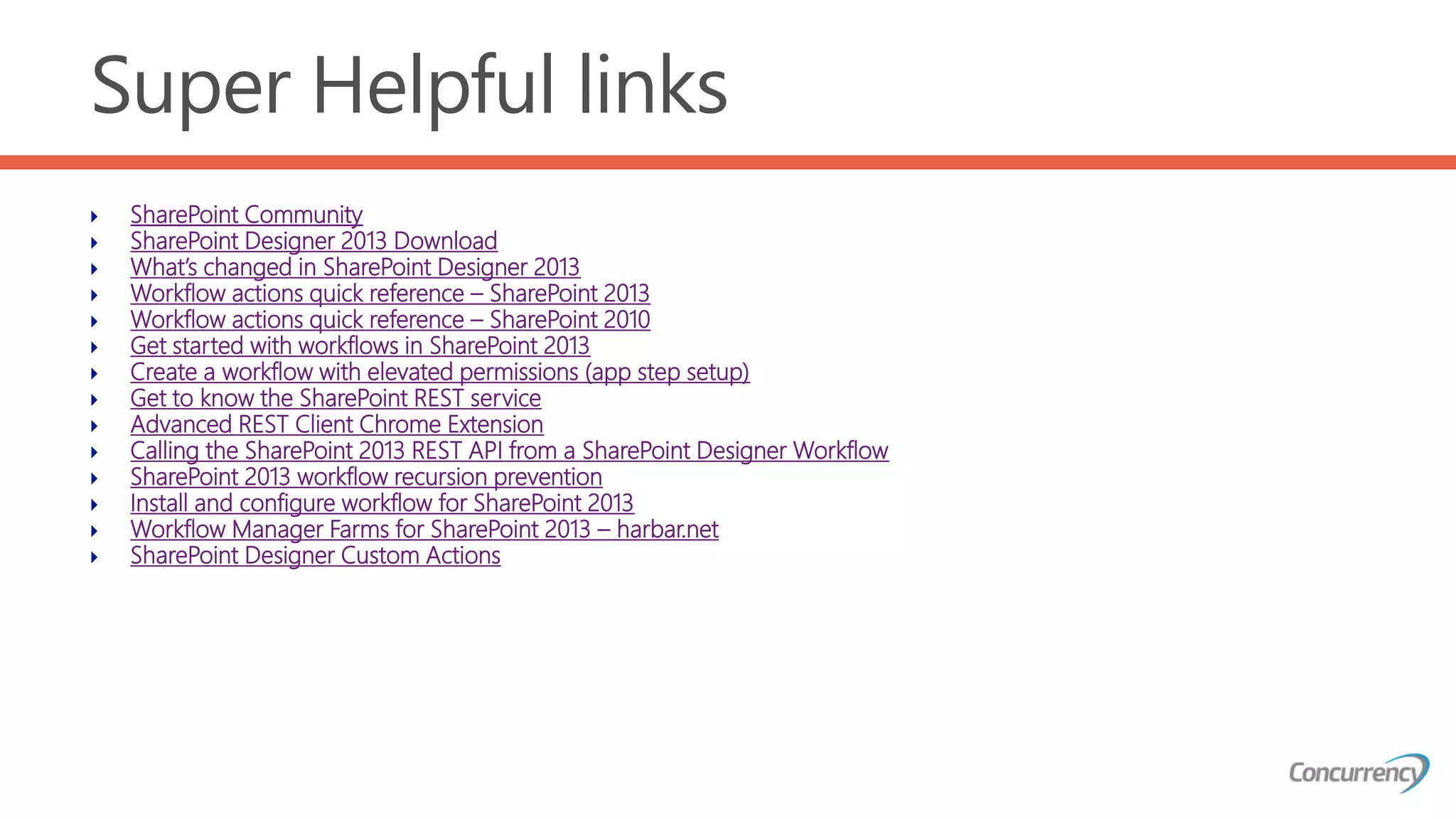 Super Helpful links
 SharePoint Community
 SharePoint Designer 2013 Download
 What’s changed in SharePoint Designer 2013
 Workflow actions quick reference – SharePoint 2013
 Workflow actions quick reference – SharePoint 2010
 Get started with workflows in SharePoint 2013
 Create a workflow with elevated permissions (app step setup)
 Get to know the SharePoint REST service
 Advanced REST Client Chrome Extension
 Calling the SharePoint 2013 REST API from a SharePoint Designer Workflow
 SharePoint 2013 workflow recursion prevention
 Install and configure workflow for SharePoint 2013
 Workflow Manager Farms for SharePoint 2013 – harbar.net
 SharePoint Designer Custom Actions
 