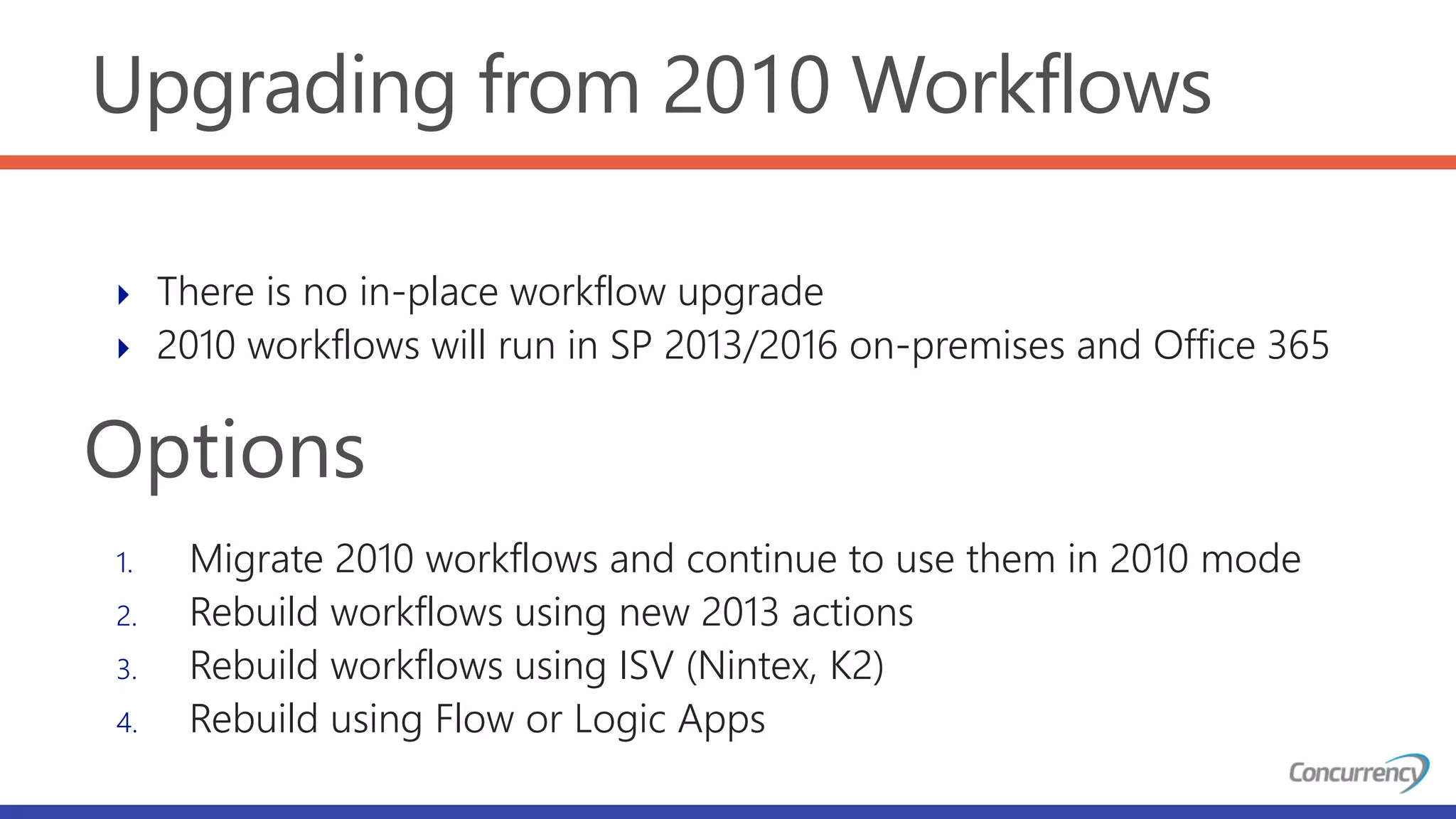 Upgrading from 2010 Workflows
 There is no in-place workflow upgrade
 2010 workflows will run in SP 2013/2016 on-premises and Office 365
1. Migrate 2010 workflows and continue to use them in 2010 mode
2. Rebuild workflows using new 2013 actions
3. Rebuild workflows using ISV (Nintex, K2)
4. Rebuild using Flow or Logic Apps
Options
 