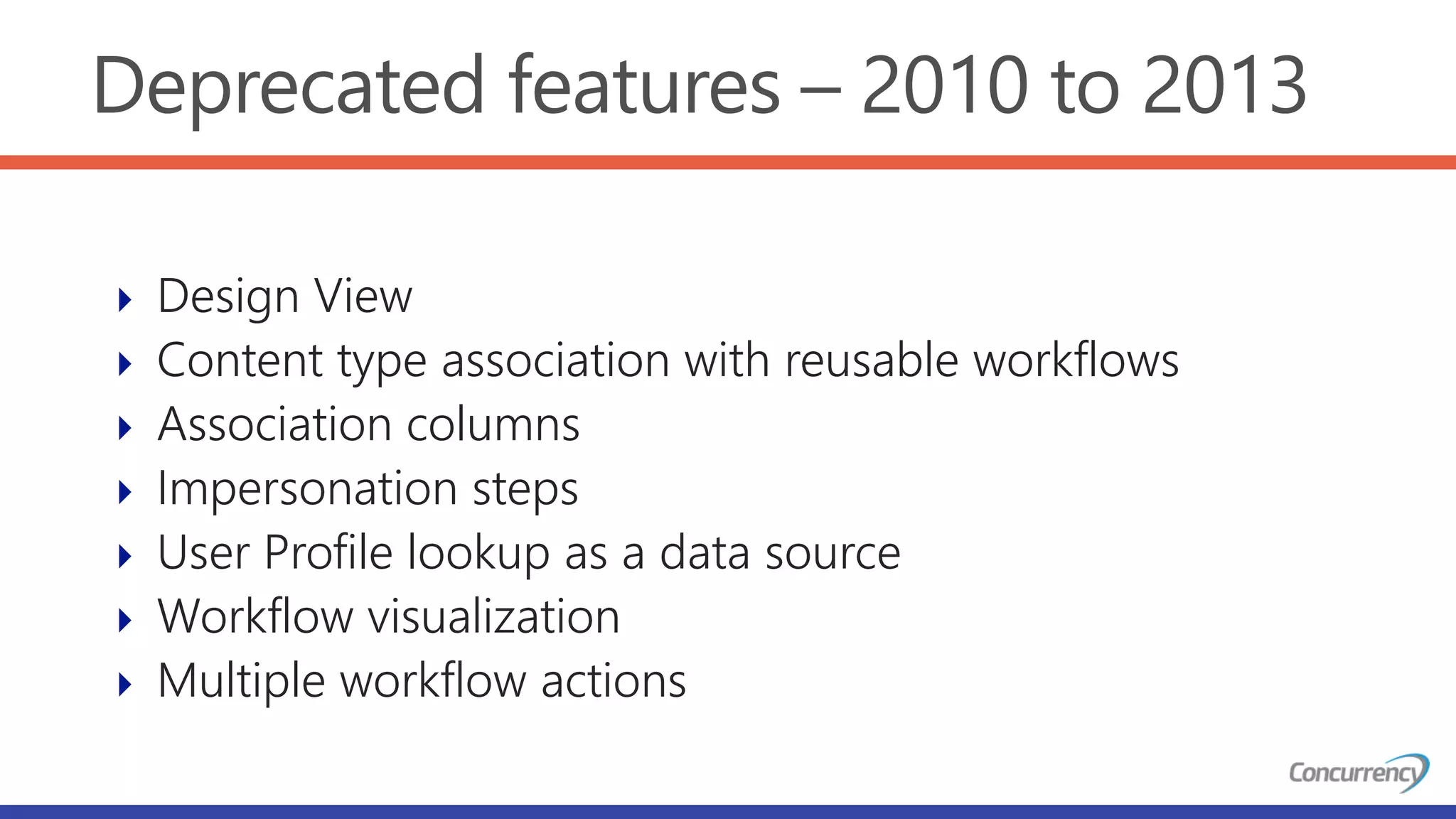 Deprecated features – 2010 to 2013
 Design View
 Content type association with reusable workflows
 Association columns
 Impersonation steps
 User Profile lookup as a data source
 Workflow visualization
 Multiple workflow actions
 