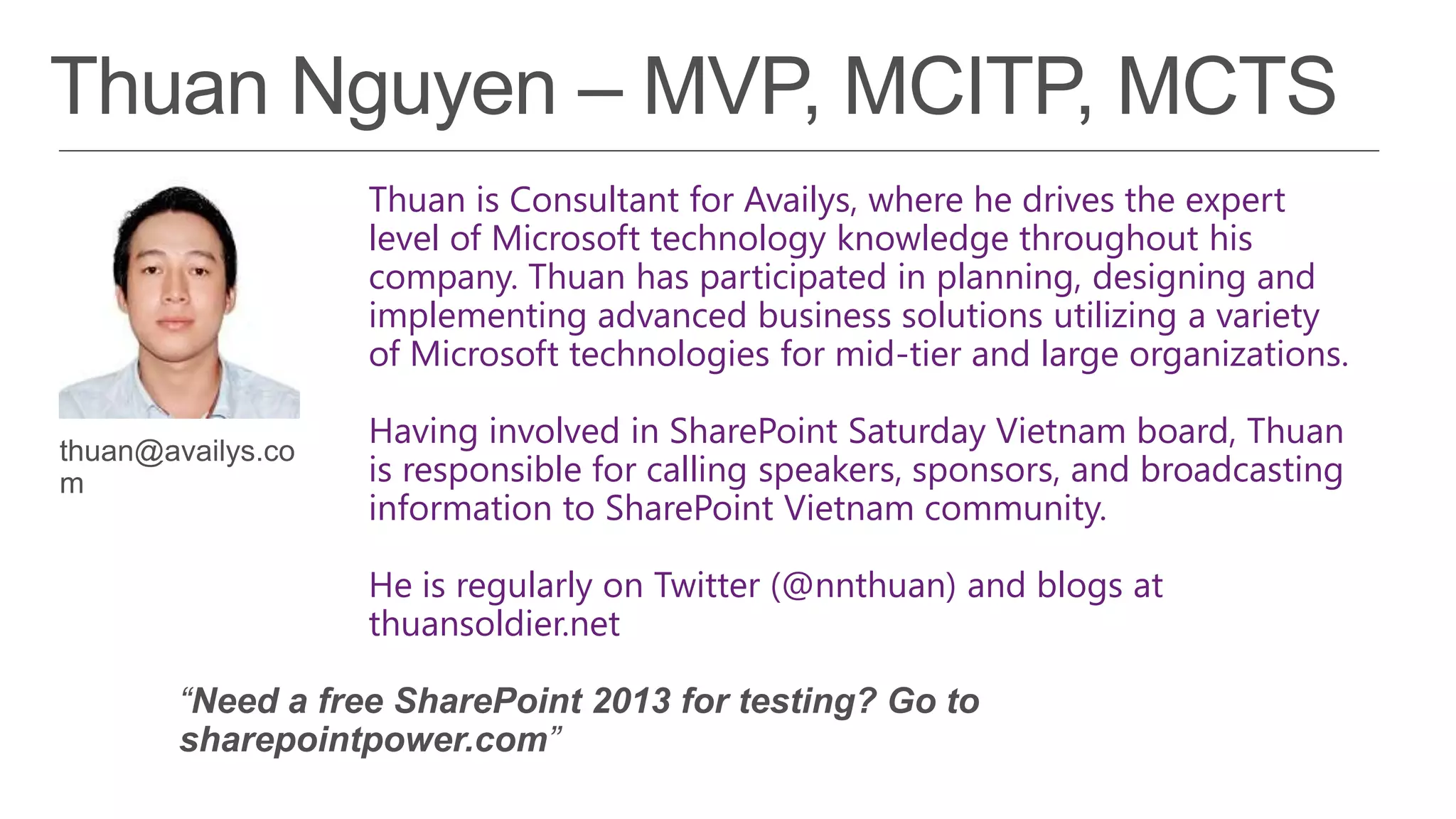 Thuan is Consultant for Availys, where he drives the expert
level of Microsoft technology knowledge throughout his
company. Thuan has participated in planning, designing and
implementing advanced business solutions utilizing a variety
of Microsoft technologies for mid-tier and large organizations.

Having involved in SharePoint Saturday Vietnam board, Thuan
is responsible for calling speakers, sponsors, and broadcasting
information to SharePoint Vietnam community.

He is regularly on Twitter (@nnthuan) and blogs at
thuansoldier.net
 