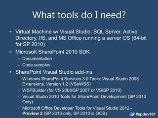 What tools do I need?
• Virtual Machine w/ Visual Studio, SQL Server, Active
  Directory, IIS, and MS Office running a server OS (64-bit
  for SP 2010)
• Microsoft SharePoint 2010 SDK
   – Documentation
   – Code samples
• SharePoint Visual Studio add-ins
     Windows SharePoint Services 3.0 Tools: Visual Studio 2008
     Extensions, Version 1.2 (VSeWSS)
    WSPBuilder (for VS 2008/SP 2007 or VS/SP 2010)
    Visual Studio 2010 Tools for SharePoint Development (SP 2010
     Only)
    Microsoft Office Developer Tools for Visual Studio 2012 -
     Preview 2 (SP 2013 only, SP 2010 is OOB)                  #spdev101
 