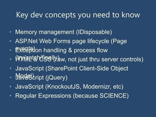Key dev concepts you need to know

• Memory management (IDisposable)
• ASP.Net Web Forms page lifecycle (Page
• events) handling & process flow
  Exception
• (try/catch/finally) not just thru server controls)
  HTML & CSS (raw,
• JavaScript (SharePoint Client-Side Object
• Model)
  JavaScript (jQuery)
• JavaScript (KnockoutJS, Modernizr, etc)
• Regular Expressions (because SCIENCE)
 