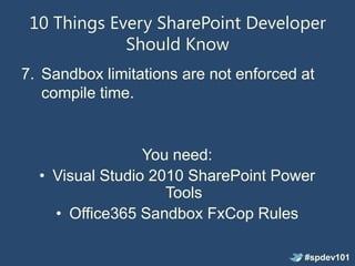 10 Things Every SharePoint Developer
             Should Know
7. Sandbox limitations are not enforced at
   compile time.


                 You need:
  • Visual Studio 2010 SharePoint Power
                    Tools
    • Office365 Sandbox FxCop Rules

                                        #spdev101
 