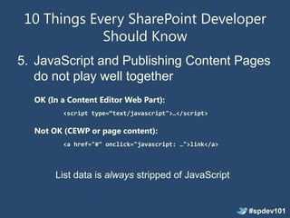 10 Things Every SharePoint Developer
             Should Know
5. JavaScript and Publishing Content Pages
   do not play well together
  OK (In a Content Editor Web Part):
         <script type=“text/javascript">…</script>

  Not OK (CEWP or page content):
         <a href="#" onclick="javascript: …">link</a>



       List data is always stripped of JavaScript


                                                        #spdev101
 