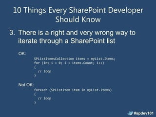 10 Things Every SharePoint Developer
             Should Know
3. There is a right and very wrong way to
   iterate through a SharePoint list
  OK:
            SPListItemsCollection items = myList.Items;
            for (int i = 0; i < items.Count; i++)
            {
              // loop
            }

  Not OK:
            foreach (SPListItem item in myList.Items)
            {
              // loop
            }


                                                          #spdev101
 