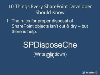 10 Things Every SharePoint Developer
             Should Know
1. The rules for proper disposal of
   SharePoint objects isn’t cut & dry – but
   there is help.


        SPDisposeChe
          (Write ck down)
                 this


                                         #spdev101
 
