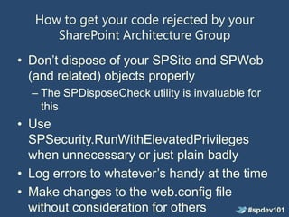 How to get your code rejected by your
      SharePoint Architecture Group
• Don’t dispose of your SPSite and SPWeb
  (and related) objects properly
  – The SPDisposeCheck utility is invaluable for
    this
• Use
  SPSecurity.RunWithElevatedPrivileges
  when unnecessary or just plain badly
• Log errors to whatever’s handy at the time
• Make changes to the web.config file
  without consideration for others       #spdev101
 