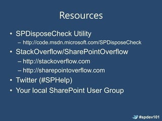 Resources
• SPDisposeCheck Utility
  – http://code.msdn.microsoft.com/SPDisposeCheck
• StackOverflow/SharePointOverflow
  – http://stackoverflow.com
  – http://sharepointoverflow.com
• Twitter (#SPHelp)
• Your local SharePoint User Group


                                                #spdev101
 