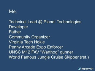 Me:

Technical Lead @ Planet Technologies
Developer
Father
Community Organizer
Virginia Tech Hokie
Penny Arcade Expo Enforcer
UNSC M12 FAV “Warthog” gunner
World Famous Jungle Cruise Skipper (ret.)

                                     #spdev101
 