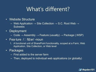 What’s different?
• Website Structure
   – Web Application → Site Collection → S.C. Root Web →
     Subwebs
• Deployment
   – Code → Assembly → Feature (usually) → Package (.WSP)
• Fea⋅ture /ˈfit ər/ -noun
               ʃ
  1. A functional unit of SharePoint functionality, scoped at a Farm, Web
     Application, Site Collection, or Web level
• Packages
   – First added to the server farm
   – Then, deployed to individual web applications (or globally)



                                                                      #spdev101
 