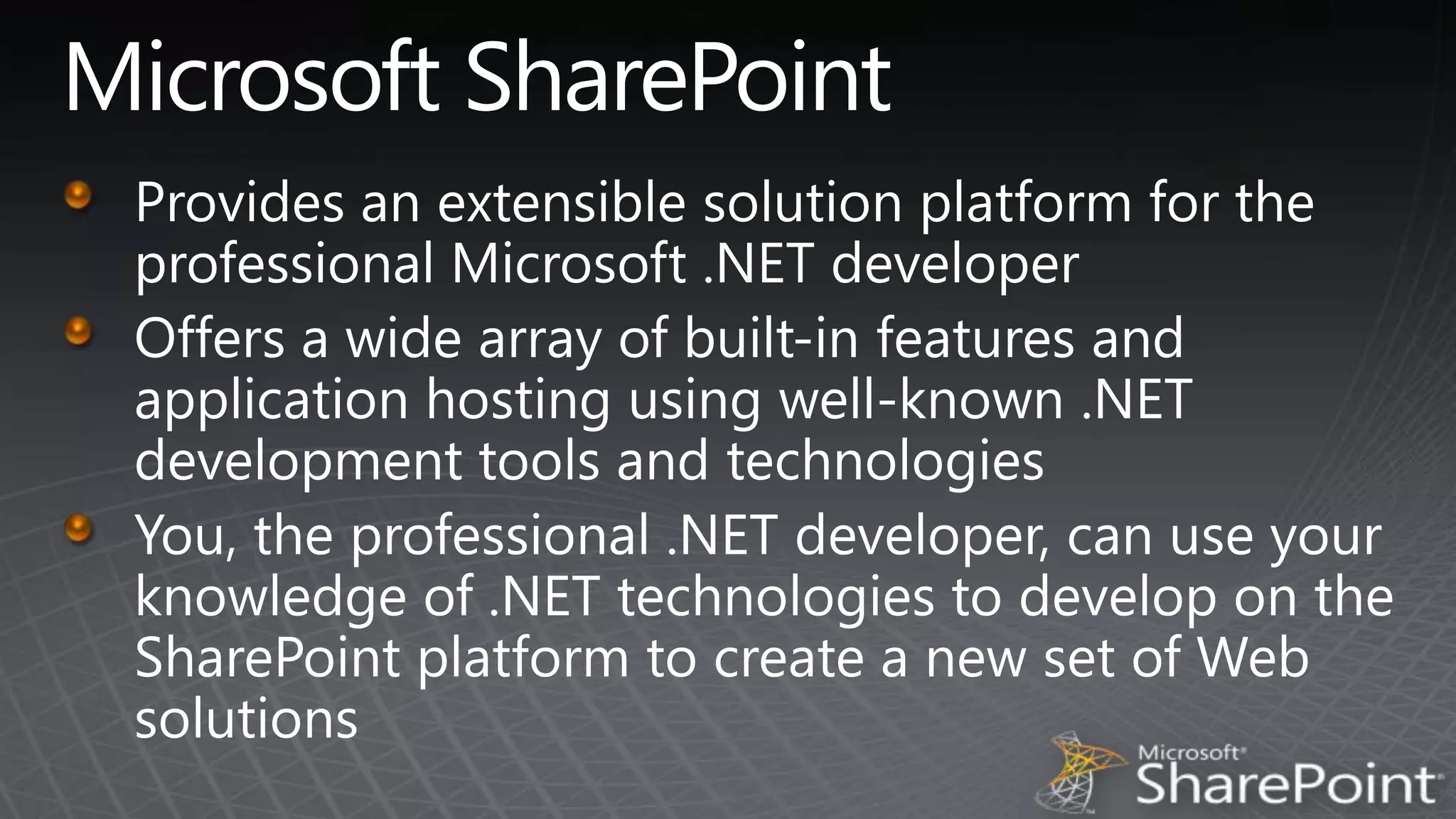 Microsoft SharePointProvides an extensible solution platform for the professional Microsoft .NET developerOffers a wide array of built-in features and application hosting using well-known .NET development tools and technologiesYou, the professional .NET developer, can use your knowledge of .NET technologies to develop on the SharePoint platform to create a new set of Web solutions 