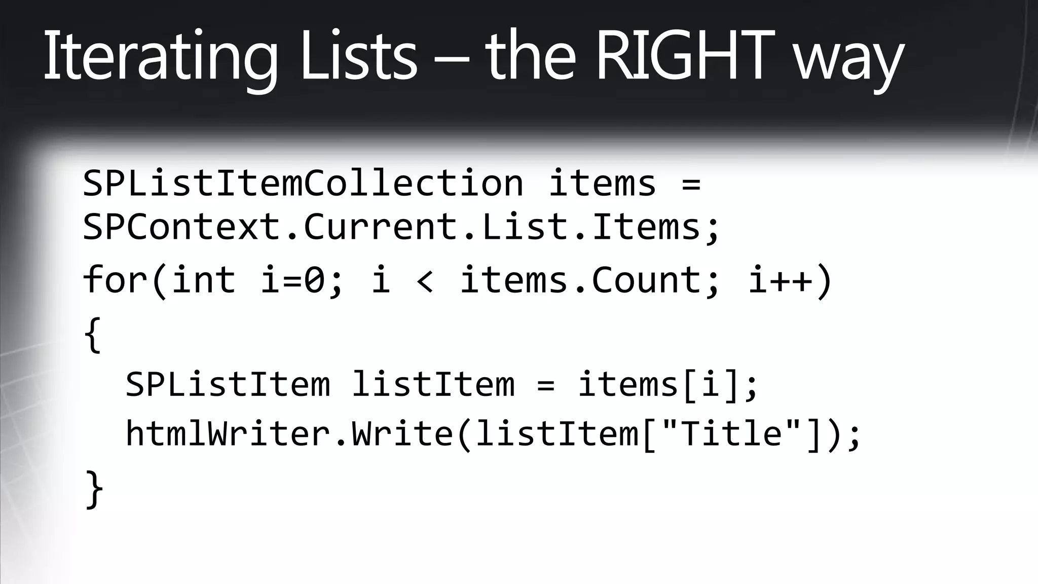 Iterating Lists – the RIGHT waySPListItemCollection items = SPContext.Current.List.Items; for(inti=0; i < items.Count; i++) {   SPListItem listItem = items[i];   htmlWriter.Write(listItem["Title"]); }