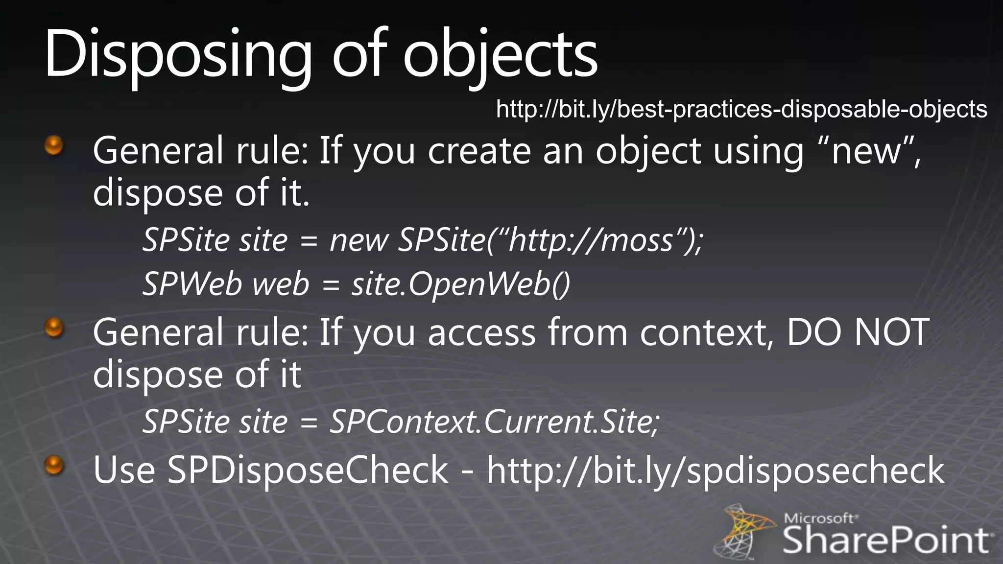 Disposing of objectshttp://bit.ly/best-practices-disposable-objectsGeneral rule: If you create an object using “new”, dispose of it.SPSite site = new SPSite(“http://moss”);SPWeb web = site.OpenWeb()General rule: If you access from context, DO NOT dispose of itSPSite site = SPContext.Current.Site;Use SPDisposeCheck - http://bit.ly/spdisposecheck