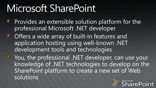 Microsoft SharePointProvides an extensible solution platform for the professional Microsoft .NET developerOffers a wide array of built-in features and application hosting using well-known .NET development tools and technologiesYou, the professional .NET developer, can use your knowledge of .NET technologies to develop on the SharePoint platform to create a new set of Web solutions 