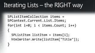 Iterating Lists – the RIGHT waySPListItemCollection items = SPContext.Current.List.Items; for(inti=0; i < items.Count; i++) {   SPListItem listItem = items[i];   htmlWriter.Write(listItem["Title"]); }