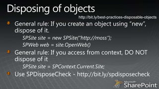 Disposing of objectshttp://bit.ly/best-practices-disposable-objectsGeneral rule: If you create an object using “new”, dispose of it.SPSite site = new SPSite(“http://moss”);SPWeb web = site.OpenWeb()General rule: If you access from context, DO NOT dispose of itSPSite site = SPContext.Current.Site;Use SPDisposeCheck - http://bit.ly/spdisposecheck