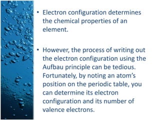 • Electron configuration determines
the chemical properties of an
element.
• However, the process of writing out
the electron configuration using the
Aufbau principle can be tedious.
Fortunately, by noting an atom’s
position on the periodic table, you
can determine its electron
configuration and its number of
valence electrons.
 