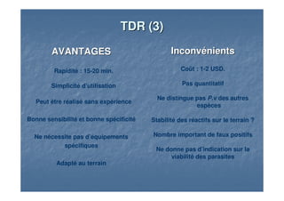TDR (3)TDR (3)
AVANTAGESAVANTAGES
Rapidité : 15-20 min.
Simplicité d’utilisation
Peut être réalisé sans expérience
Bonne sensibilité et bonne spécificité
Ne nécessite pas d’équipements
spécifiques
Adapté au terrain
InconvénientsInconvénients
Coût : 1-2 USD.
Pas quantitatif
Ne distingue pas P.v des autres
espèces
Stabilité des réactifs sur le terrain ?
Nombre important de faux positifs
Ne donne pas d’indication sur la
viabilité des parasites
 