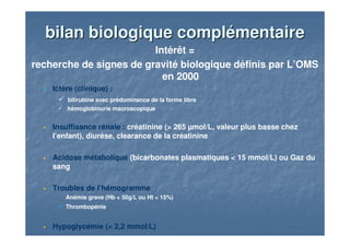 bilan biologique complémentairebilan biologique complémentaire
Intérêt =
recherche de signes de gravité biologique définis par L’OMS
en 2000
Ictère (clinique) :
bilirubine avec prédominance de la forme libre
hémoglobinurie macroscopique
Insuffisance rénale : créatinine (> 265 µmol/L, valeur plus basse chez
l’enfant), diurèse, clearance de la créatinine
Acidose métabolique (bicarbonates plasmatiques < 15 mmol/L) ou Gaz du
sang
Troubles de l’hémogramme
Anémie grave (Hb < 50g/L ou Ht < 15%)
Thrombopénie
Hypoglycémie (< 2,2 mmol/L)
 