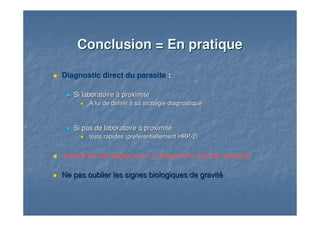 Conclusion = En pratiqueConclusion = En pratique
Diagnostic direct du parasite :
Si laboratoire à proximitéSi laboratoire à proximité
A lui de définir à sa stratégie diagnostiqueA lui de définir à sa stratégie diagnostique
Si pas de laboratoire à proximitéSi pas de laboratoire à proximité
tests rapidestests rapides (préférentiellement HRP(préférentiellement HRP--2)2)
Jamais de sérologie pour un diagnostic d’accès palustre
Ne pas oublier les signes biologiques de gravitéNe pas oublier les signes biologiques de gravité
 