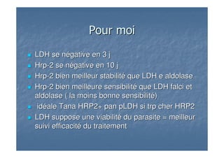 Pour moiPour moi
LDH se négative en 3 jLDH se négative en 3 j
HrpHrp--2 se négative en 10 j2 se négative en 10 j
HrpHrp--2 bien meilleur stabilité que LDH e2 bien meilleur stabilité que LDH e aldolasealdolase
HrpHrp--2 bien meilleure sensibilité que LDH2 bien meilleure sensibilité que LDH falcifalci etet
aldolasealdolase ( la moins bonne sensibilité)( la moins bonne sensibilité)
idéale Tana HRP2+ panidéale Tana HRP2+ pan pLDHpLDH sisi trptrp cher HRP2cher HRP2
LDH suppose une viabilité du parasite = meilleurLDH suppose une viabilité du parasite = meilleur
suivi efficacité du traitementsuivi efficacité du traitement
 