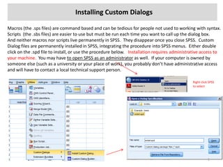 Installing Custom Dialogs
Macros (the .sps files) are command based and can be tedious for people not used to working with syntax.
Scripts (the .sbs files) are easier to use but must be run each time you want to call up the dialog box.
And neither macros nor scripts live permanently in SPSS. They disappear once you close SPSS. Custom
Dialog files are permanently installed in SPSS, integrating the procedure into SPSS menus. Either double
click on the .spd file to install, or use the procedure below. Installation requires administrative access to
your machine. You may have to open SPSS as an administrator as well. If your computer is owned by
someone else (such as a university or your place of work), you probably don’t have administrative access
and will have to contact a local technical support person.
Right click SPSS
to select
1
 