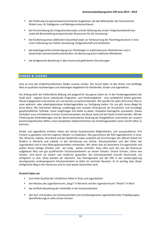 Kommunalwahlprogramm	
  SPD	
  Jena	
  2014	
  –	
  2019	
  
	
  13	
  
• die	
  Förderung	
  von	
  gemeinwesenorientierten	
  Angeboten,	
  die	
  das	
  Miteinander	
  der	
  Generationen	
  
fördern	
  wie	
  z.B.	
  Stadtgarten	
  und	
  Mehrgenerationenhäuser	
  
• die	
  Fortschreibung	
  des	
  Integrationskonzepts	
  und	
  die	
  Stärkung	
  des	
  Jenaer	
  Integrationsbündnisses	
  
sowie	
  die	
  Bereitstellung	
  entsprechender	
  Ressourcen	
  für	
  die	
  Umsetzung	
  
• die	
  Erarbeitung	
  eines	
  städtischen	
  Gesamtkonzepts	
  zur	
  Verbesserung	
  der	
  Flüchtlingssituation	
  in	
  Jena	
  
unter	
  Einbindung	
  von	
  Politik,	
  Verwaltung,	
  Zivilgesellschaft	
  und	
  Verbänden	
  
• die	
  bedarfsgerechte	
  Unterbringung	
  von	
  Flüchtlingen	
  in	
  mobil	
  betreuten	
  Wohnformen	
  und	
  in	
  
dezentralen	
  Gemeinschaftsunterkünften	
  mit	
  Betreuung	
  durch	
  städtische	
  Mitarbeiter	
  
• die	
  tarifgerechte	
  Bezahlung	
  in	
  allen	
  kommunal	
  geförderten	
  Einrichtungen	
  
	
  
KINDER	
  &	
  JUGEND	
  	
  
Jena	
  ist	
  eine	
  der	
  kinderfreundlichsten	
  Städte	
  unseres	
  Landes.	
  Der	
  Grund	
  dafür	
  ist	
  das	
  dichte	
  und	
  vielfältige	
  
Netz	
  an	
  qualitativ	
  hochwertigen	
  und	
  vielseitigen	
  Angeboten	
  für	
  Kleinkinder,	
  Kinder	
  und	
  Jugendliche.	
  
Am	
  Anfang	
  steht	
  die	
  frühkindliche	
  Bildung,	
  die	
  prägend	
  für	
  das	
  ganze	
  Leben	
  ist.	
  In	
  den	
  Kindertagesstätten	
  der	
  
Stadt	
   wird	
   -­‐	
   ergänzt	
   durch	
   individuelle	
   Programm-­‐	
   und	
   Förderangebote	
   -­‐	
   eine	
   vorbildliche	
   Arbeit	
   geleistet.	
  
Dieses	
  Engagement	
  unterstützen	
  wir	
  und	
  werden	
  es	
  weiterentwickeln.	
  Wir	
  werden	
  für	
  jedes	
  Kind	
  einen	
  Platz	
  in	
  
einer	
  wohnort-­‐	
  oder	
  arbeitsplatznahen	
  Kindertagesstätte	
  zur	
  Verfügung	
  stellen.	
  Für	
  uns	
  gilt:	
  Kurze	
  Wege	
  für	
  
kurze	
   Beine.	
   Wir	
   betrachten	
   Bildung,	
   unabhängig	
   vom	
   sozialen	
   Hintergrund,	
   als	
   Grundrecht	
   und	
   Grundlage	
  
gesellschaftlicher	
  Teilhabe.	
  Unser	
  langfristiges	
  Ziel	
  bleibt	
  es	
  daher,	
  Kitaplätze	
  beitragsfrei	
  anzubieten.	
  Dieses	
  
Vorhaben	
  muss	
  schrittweise	
  in	
  einem	
  Zusammenwirken	
  von	
  Bund,	
  Land	
  und	
  der	
  Stadt	
  erreicht	
  werden.	
  Mit	
  der	
  
Erhöhung	
  des	
  Kitafreibetrages	
  und	
  der	
  damit	
  verbundenen	
  Senkung	
  der	
  Kitagebühren	
  untersetzen	
  wir	
  unseren	
  
kommunalpolitischen	
  Willen,	
  einer	
  kompletten	
  Gebührenfreiheit	
  von	
  Kindertagesstätten	
  einen	
  Schritt	
  näher	
  zu	
  
kommen.	
  
Kinder	
   und	
   Jugendliche	
   erhalten	
   neben	
   der	
   Schule	
   facettenreiche	
   Möglichkeiten,	
   sich	
   auszuprobieren,	
   ihre	
  
Freizeit	
  zu	
  gestalten	
  und	
  ihre	
  eigenen	
  Stärken	
  zu	
  entdecken.	
  Dies	
  garantieren	
  die	
  fünf	
  Jugendzentren	
  in	
  Jena-­‐
Ost,	
  Winzerla,	
  Lobeda,	
  Jena-­‐Nord	
  und	
  der	
  Stadtmitte	
  sowie	
  zusätzlich	
  die	
  Einrichtungen	
  der	
  offenen	
  Arbeit	
  mit	
  
Kindern	
   in	
   Winzerla	
   und	
   Lobeda.	
   In	
   der	
   Vernetzung	
   von	
   Schule,	
   Schulsozialarbeit	
   und	
   den	
   Orten	
   der	
  
Jugendarbeit	
  sind	
  in	
  Jena	
  Bildungslandschaften	
  entstanden.	
  Wir	
  sehen	
  dies	
  als	
  besondere	
  Errungenschaft	
  und	
  
wollen	
   dieses	
   Gefüge	
   erhalten	
   und	
   -­‐	
   wo	
   nötig	
   -­‐	
   weiter	
   vertiefen.	
   Dazu	
   zählt	
   auch	
   das	
   von	
   der	
   Kommune	
  
aufgebaute	
   Netz	
   von	
   gut	
   qualifizierten	
   Schulsozialarbeitern	
   an	
   Jenaer	
   Schulen.	
   Unsere	
   Schulen,	
   Lehrer	
   wie	
  
Schüler,	
   sind	
   durch	
   sie	
   stärker	
   und	
   moderner	
   geworden.	
   Die	
   Schulsozialarbeit	
   braucht	
   Kontinuität,	
   um	
  
erfolgreich	
   zu	
   sein.	
   Diese	
   werden	
   wir	
   absichern.	
   Das	
   thüringenweit	
   von	
   der	
   SPD	
   in	
   der	
   Landesregierung	
  
durchgesetzte	
   Landesprogramm	
   Schulsozialarbeit	
   ist	
   dafür	
   ein	
   zentraler	
   Baustein.	
   Es	
   ist	
   wichtig,	
   dass	
   dieser	
  
erfolgreiche	
  Weg	
  in	
  der	
  Kommune	
  und	
  im	
  Land	
  weiter	
  beschritten	
  wird.	
  	
  
	
  
Erreicht	
  haben	
  wir	
  
• eine	
  hohe	
  Qualität	
  der	
  inhaltlichen	
  Arbeit	
  in	
  Kitas	
  und	
  Jugendarbeit	
  	
  
• den	
  Neubau	
  des	
  Jugendzentrums	
  „Hugo“	
  in	
  Winzerla	
  und	
  des	
  Jugendzentrums	
  “Polaris”	
  in	
  Nord	
  
• die	
  tarifliche	
  Bezahlung	
  der	
  Fachkräfte	
  in	
  der	
  Schulsozialarbeit	
  
• den	
  Auf-­‐	
  und	
  Ausbau	
  von	
  Schulsozialarbeit	
  und	
  schulbezogenener	
  Jugendarbeit	
  (AG,	
  Projektgruppen,	
  
Sportförderung)	
  an	
  allen	
  Jenaer	
  Schulen	
  
 