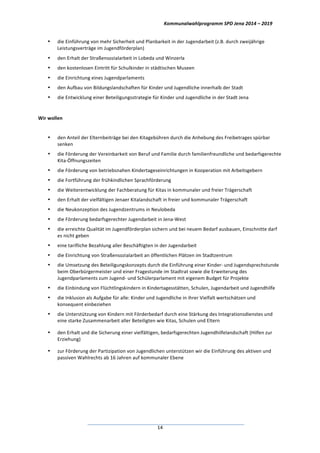Kommunalwahlprogramm	
  SPD	
  Jena	
  2014	
  –	
  2019	
  
	
  14	
  
• die	
  Einführung	
  von	
  mehr	
  Sicherheit	
  und	
  Planbarkeit	
  in	
  der	
  Jugendarbeit	
  (z.B.	
  durch	
  zweijährige	
  
Leistungsverträge	
  im	
  Jugendförderplan)	
  
• den	
  Erhalt	
  der	
  Straßensozialarbeit	
  in	
  Lobeda	
  und	
  Winzerla	
  
• den	
  kostenlosen	
  Eintritt	
  für	
  Schulkinder	
  in	
  städtischen	
  Museen	
  
• die	
  Einrichtung	
  eines	
  Jugendparlaments	
  
• den	
  Aufbau	
  von	
  Bildungslandschaften	
  für	
  Kinder	
  und	
  Jugendliche	
  innerhalb	
  der	
  Stadt	
  
• die	
  Entwicklung	
  einer	
  Beteiligungsstrategie	
  für	
  Kinder	
  und	
  Jugendliche	
  in	
  der	
  Stadt	
  Jena	
  
	
  
Wir	
  wollen	
  
	
  
• den	
  Anteil	
  der	
  Elternbeiträge	
  bei	
  den	
  Kitagebühren	
  durch	
  die	
  Anhebung	
  des	
  Freibetrages	
  spürbar	
  	
  
senken	
  
• die	
  Förderung	
  der	
  Vereinbarkeit	
  von	
  Beruf	
  und	
  Familie	
  durch	
  familienfreundliche	
  und	
  bedarfsgerechte	
  
Kita-­‐Öffnungszeiten	
  
• die	
  Förderung	
  von	
  betriebsnahen	
  Kindertageseinrichtungen	
  in	
  Kooperation	
  mit	
  Arbeitsgebern	
  
• die	
  Fortführung	
  der	
  frühkindlichen	
  Sprachförderung	
  
• die	
  Weiterentwicklung	
  der	
  Fachberatung	
  für	
  Kitas	
  in	
  kommunaler	
  und	
  freier	
  Trägerschaft	
  
• den	
  Erhalt	
  der	
  vielfältigen	
  Jenaer	
  Kitalandschaft	
  in	
  freier	
  und	
  kommunaler	
  Trägerschaft	
  
• die	
  Neukonzeption	
  des	
  Jugendzentrums	
  in	
  Neulobeda	
  
• die	
  Förderung	
  bedarfsgerechter	
  Jugendarbeit	
  in	
  Jena-­‐West	
  
• die	
  erreichte	
  Qualität	
  im	
  Jugendförderplan	
  sichern	
  und	
  bei	
  neuem	
  Bedarf	
  ausbauen,	
  Einschnitte	
  darf	
  
es	
  nicht	
  geben	
  
• eine	
  tarifliche	
  Bezahlung	
  aller	
  Beschäftigten	
  in	
  der	
  Jugendarbeit	
  
• die	
  Einrichtung	
  von	
  Straßensozialarbeit	
  an	
  öffentlichen	
  Plätzen	
  im	
  Stadtzentrum	
  
• die	
  Umsetzung	
  des	
  Beteiligungskonzepts	
  durch	
  die	
  Einführung	
  einer	
  Kinder-­‐	
  und	
  Jugendsprechstunde	
  
beim	
  Oberbürgermeister	
  und	
  einer	
  Fragestunde	
  im	
  Stadtrat	
  sowie	
  die	
  Erweiterung	
  des	
  
Jugendparlaments	
  zum	
  Jugend-­‐	
  und	
  Schülerparlament	
  mit	
  eigenem	
  Budget	
  für	
  Projekte	
  
• die	
  Einbindung	
  von	
  Flüchtlingskindern	
  in	
  Kindertagesstätten,	
  Schulen,	
  Jugendarbeit	
  und	
  Jugendhilfe	
  
• die	
  Inklusion	
  als	
  Aufgabe	
  für	
  alle:	
  Kinder	
  und	
  Jugendliche	
  in	
  ihrer	
  Vielfalt	
  wertschätzen	
  und	
  
konsequent	
  einbeziehen	
  
• die	
  Unterstützung	
  von	
  Kindern	
  mit	
  Förderbedarf	
  durch	
  eine	
  Stärkung	
  des	
  Integrationsdienstes	
  und	
  
eine	
  starke	
  Zusammenarbeit	
  aller	
  Beteiligten	
  wie	
  Kitas,	
  Schulen	
  und	
  Eltern	
  
• den	
  Erhalt	
  und	
  die	
  Sicherung	
  einer	
  vielfältigen,	
  bedarfsgerechten	
  Jugendhilfelandschaft	
  (Hilfen	
  zur	
  
Erziehung)	
  
• zur	
  Förderung	
  der	
  Partizipation	
  von	
  Jugendlichen	
  unterstützen	
  wir	
  die	
  Einführung	
  des	
  aktiven	
  und	
  
passiven	
  Wahlrechts	
  ab	
  16	
  Jahren	
  auf	
  kommunaler	
  Ebene	
  
 