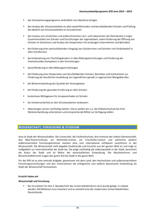 Kommunalwahlprogramm	
  SPD	
  Jena	
  2014	
  –	
  2019	
  
	
  16	
  
• das	
  Schulsanierungsprogramm	
  verbindlich	
  zum	
  Abschluss	
  bringen	
  	
  
• den	
  Ausbau	
  der	
  Schulsozialarbeit	
  an	
  allen	
  weiterführenden	
  und	
  berufsbildenden	
  Schulen	
  und	
  Prüfung	
  
des	
  Bedarfs	
  von	
  Schulsozialarbeit	
  an	
  Grundschulen	
  
• den	
  Ausbau	
  von	
  schulischen	
  und	
  außerschulischen	
  Lern-­‐	
  und	
  Lebensorten	
  der	
  Demokratie	
  in	
  enger	
  
Zusammenarbeit	
  von	
  Schulen	
  und	
  Einrichtungen	
  der	
  Jugendarbeit,	
  sowie	
  Förderung	
  der	
  Öffnung	
  von	
  
Schulen	
  im	
  Sozialraum	
  und	
  Ausbau	
  der	
  Kooperation	
  mit	
  ansässigen	
  Unternehmen	
  und	
  Betrieben	
  
• die	
  Förderung	
  eines	
  wertschätzenden	
  Umgangs	
  von	
  Schülerinnen	
  und	
  Schülern	
  mit	
  Förderbedarf	
  in	
  
allen	
  Schulformen	
  
• die	
  Einbeziehung	
  von	
  Flüchtlingskindern	
  in	
  allen	
  Bildungseinrichtungen	
  und	
  Förderung	
  der	
  
Interkulturellen	
  Kompetenz	
  in	
  den	
  Einrichtungen	
  
• Sprachförderung	
  in	
  allen	
  Bildungseinrichtungen	
  
• die	
  Förderung	
  einer	
  Kooperation	
  von	
  berufsbildenden	
  Schulen,	
  Betrieben	
  und	
  Institutionen	
  zur	
  
Förderung	
  der	
  beruflichen	
  Ausbildung	
  von	
  Jugendlichen	
  gerade	
  in	
  sogenannten	
  Mangelberufen	
  	
  
• die	
  Weiterentwicklung	
  der	
  Qualität	
  der	
  Hortangebote	
  
• die	
  Förderung	
  der	
  gesunden	
  Ernährung	
  an	
  allen	
  Schulen	
  
• kostenloses	
  Mittagessen	
  für	
  Jenapassinhaber	
  an	
  Schulen	
  
• die	
  Verkehrsicherheit	
  an	
  den	
  Schulstandorten	
  verbessern	
  
• lebenslanges	
  Lernen	
  nachhaltig	
  stärken.	
  Hierzu	
  wollen	
  wir	
  u.a.	
  die	
  Volkshochschule	
  bei	
  ihrer	
  
Weiterentwicklung	
  unterstützen	
  und	
  entsprechende	
  Mittel	
  zur	
  Verfügung	
  stellen	
  
	
  
WISSENSCHAFT,	
  FORSCHUNG	
  &	
  STUDIUM	
  
	
  
Jena	
  ist	
  Stadt	
  der	
  Wissenschaften.	
  Die	
  Universität,	
  die	
  Fachhochschule,	
  drei	
  Institute	
  der	
  Leibniz-­‐Gemeinschaft,	
  
drei	
   Max-­‐Planck-­‐Institute,	
   ein	
   Helmholtz-­‐Institut,	
   ein	
   Fraunhofer-­‐Institut	
   und	
   zahlreiche	
   weitere	
  
außeruniversitäre	
   Forschungsinstitute	
   machen	
   Jena	
   zum	
   international	
   sichtbaren	
   Leuchtturm	
   in	
   der	
  
Wissenschaft.	
  Die	
  Wissenschaft	
  zieht	
  begabte	
  Studierende	
  und	
  Forscher	
  aus	
  der	
  ganzen	
  Welt	
  an	
  und	
  trägt	
  so	
  
maßgeblich	
  zur	
  Internationalität	
  der	
  Stadt	
  bei.	
  Sie	
  prägt	
  nachhaltig	
  die	
  Lebensqualität	
  in	
  der	
  Stadt,	
  bereichert	
  
die	
   Kultur	
   der	
   Stadt	
   und	
   ist	
   Motor	
   der	
   wirtschaftlichen	
   Entwicklung.	
   Die	
   AbsolventInnen	
   und	
  
WissenschaftlerInnen	
  tragen	
  den	
  guten	
  Ruf	
  der	
  Stadt	
  in	
  die	
  ganze	
  Welt.	
  
Für	
  die	
  SPD	
  ist	
  es	
  eine	
  zentrale	
  Aufgabe,	
  gemeinsam	
  mit	
  dem	
  Land,	
  den	
  Hochschulen	
  und	
  außeruniversitären	
  
Forschungseinrichtungen	
   und	
   den	
   Unternehmen	
   die	
   erfolgreiche	
   und	
   äußerst	
   dynamische	
   Entwicklung	
   als	
  
Stadt	
  der	
  Wissenschaft	
  fortzusetzen.	
  
	
  
Erreicht	
  haben	
  wir	
  
Wissenschaft	
  und	
  Forschung:	
  
• Der	
  Grundstein	
  für	
  den	
  2.	
  Bauabschnitt	
  des	
  Universitätsklinikums	
  Jena	
  wurde	
  gelegt.	
  In	
  Lobeda	
  
werden	
  310	
  Millionen	
  Euro	
  investiert	
  und	
  es	
  entsteht	
  eine	
  der	
  modernsten	
  Universitätskliniken	
  
Deutschlands.	
  
 