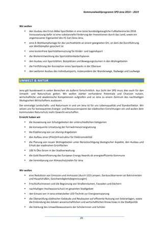 Kommunalwahlprogramm	
  SPD	
  Jena	
  2014	
  –	
  2019	
  
	
  20	
  
	
  
Wir	
  wollen	
  
• den	
  Ausbau	
  des	
  Ernst-­‐Abbe-­‐Sportfeldes	
  in	
  eine	
  reine	
  bundesligataugliche	
  Fußballarena	
  bis	
  2018.	
  
Voraussetzung	
  dafür	
  ist	
  eine	
  substanzielle	
  Förderung	
  der	
  Investitionen	
  durch	
  das	
  Land,	
  sowie	
  ein	
  
angemessener	
  Eigenanteil	
  des	
  FC	
  Carl-­‐Zeiss	
  Jena.	
  
• eine	
  A-­‐Wettkampfanlage	
  für	
  die	
  Leichtathletik	
  an	
  einem	
  geeigneten	
  Ort,	
  an	
  dem	
  die	
  Durchführung	
  
von	
  Wettkämpfen	
  gesichert	
  ist	
  
• eine	
  kostenfreie	
  Sportstättennutzung	
  für	
  Kinder-­‐	
  und	
  Jugendsport	
  
• die	
  Weiterentwicklung	
  des	
  Sportstättenbedarfsplanes	
  
• den	
  Ausbau	
  von	
  Sportstätten,	
  Bolzplätzen	
  und	
  Bewegungsräumen	
  in	
  den	
  Wohngebieten	
  
• die	
  Fortführung	
  der	
  Konzeption	
  eines	
  Sportparks	
  in	
  der	
  Oberaue	
  
• den	
  weiteren	
  Ausbau	
  des	
  Individualsports,	
  insbesondere	
  der	
  Wanderwege,	
  Radwege	
  und	
  Laufwege	
  
UMWELT	
  &	
  NATUR	
  
	
  
Jena	
  gilt	
  bundesweit	
  in	
  vielen	
  Bereichen	
  als	
  äußerst	
  fortschrittlich.	
  Aus	
  Sicht	
  der	
  SPD	
  muss	
  dies	
  auch	
  für	
  den	
  
Umwelt-­‐	
   und	
   Naturschutz	
   gelten.	
   Wir	
   wollen	
   stärker	
   vorhandene	
   Potentiale	
   und	
   Chancen	
   nutzen,	
  
wirtschaftliche	
   und	
   akademische	
   Kompetenzen	
   aufgreifen	
   und	
   so	
   Jena	
   zu	
   einem	
   Zentrum	
   des	
   nachhaltigen	
  
ökologischen	
  Wirtschaftens	
  ausbauen.	
  
Der	
  einmalige	
  Landschafts-­‐	
  und	
  Naturraum	
  in	
  und	
  um	
  Jena	
  ist	
  für	
  uns	
  Lebensqualität	
  und	
  Standortfaktor.	
  Wir	
  
setzen	
  uns	
  für	
  konsequentes	
  Energie-­‐	
  und	
  Ressourcensparen	
  bei	
  städtischen	
  Einrichtungen	
  ein	
  und	
  wollen	
  dem	
  
kommunalen	
  Naturschutz	
  mehr	
  Gewicht	
  verschaffen.	
  
Erreicht	
  haben	
  wir	
  
• die	
  Ausweisung	
  von	
  Schutzgebieten	
  der	
  unterschiedlichen	
  Kategorien	
  
• die	
  konsequente	
  Umsetzung	
  der	
  Fernwärmevorrangsatzung	
  
• die	
  Etablierung	
  von	
  car	
  sharing-­‐Angeboten	
  
• den	
  Aufbau	
  einer	
  (Pilot)Infrastruktur	
  für	
  Elektromobilität	
  
• die	
  Planung	
  von	
  neuen	
  Wohngebieten	
  unter	
  Berücksichtigung	
  ökologischer	
  Aspekte,	
  den	
  Ausbau	
  und	
  
Erhalt	
  der	
  stadtnahen	
  Grünflächen	
  
• 100	
  %	
  Öko-­‐Strom	
  in	
  der	
  Stadtverwaltung	
  
• die	
  Gold-­‐Rezertifizierung	
  des	
  European	
  Energy	
  Awards	
  als	
  energieeffiziente	
  Kommune	
  
• die	
  Vereinbarung	
  von	
  Klimaschutzzielen	
  für	
  Jena	
  
	
  
Wir	
  wollen	
  
• eine	
  Reduktion	
  von	
  Emission	
  und	
  Immission	
  (durch	
  LED-­‐Lampen,	
  Geräuschbarrieren	
  an	
  Bahnstrecken	
  
und	
  Hauptstraßen,	
  Geschwindigkeitsbegrenzungen)	
  
• Frischluftschneisen	
  und	
  die	
  Begrünung	
  von	
  Straßenräumen,	
  Fassaden	
  und	
  Dächern	
  
• nachhaltigen	
  Hochwasserschutz	
  im	
  gesamten	
  Stadtgebiet	
  
• den	
  Einsatz	
  von	
  in	
  Jena	
  entwickelter	
  LED-­‐Technik	
  zur	
  Energieeinsparung	
  
• die	
  Überprüfung	
  städtischer	
  Gebäude	
  und	
  Neubauten	
  auf	
  effiziente	
  Nutzung	
  von	
  Solaranlagen,	
  sowie	
  
die	
  Einbindung	
  des	
  lokalen	
  wissenschaftlichen	
  und	
  wirtschaftlichen	
  Know-­‐hows	
  in	
  die	
  Stadtpolitik	
  
• die	
  Stärkung	
  des	
  Umweltbewusstseins	
  der	
  Schülerinnen	
  und	
  Schüler	
  
 