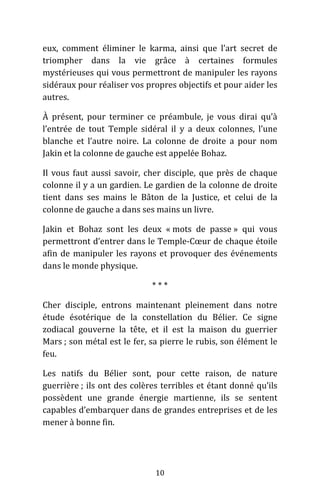 10
eux, comment éliminer le karma, ainsi que l’art secret de
triompher dans la vie grâce à certaines formules
mystérieuses qui vous permettront de manipuler les rayons
sidéraux pour réaliser vos propres objectifs et pour aider les
autres.
À présent, pour terminer ce préambule, je vous dirai qu’à
l’entrée de tout Temple sidéral il y a deux colonnes, l’une
blanche et l’autre noire. La colonne de droite a pour nom
Jakin et la colonne de gauche est appelée Bohaz.
Il vous faut aussi savoir, cher disciple, que près de chaque
colonne il y a un gardien. Le gardien de la colonne de droite
tient dans ses mains le Bâton de la Justice, et celui de la
colonne de gauche a dans ses mains un livre.
Jakin et Bohaz sont les deux « mots de passe » qui vous
permettront d’entrer dans le Temple-Cœur de chaque étoile
afin de manipuler les rayons et provoquer des événements
dans le monde physique.
* * *
Cher disciple, entrons maintenant pleinement dans notre
étude ésotérique de la constellation du Bélier. Ce signe
zodiacal gouverne la tête, et il est la maison du guerrier
Mars ; son métal est le fer, sa pierre le rubis, son élément le
feu.
Les natifs du Bélier sont, pour cette raison, de nature
guerrière ; ils ont des colères terribles et étant donné qu’ils
possèdent une grande énergie martienne, ils se sentent
capables d’embarquer dans de grandes entreprises et de les
mener à bonne fin.
 