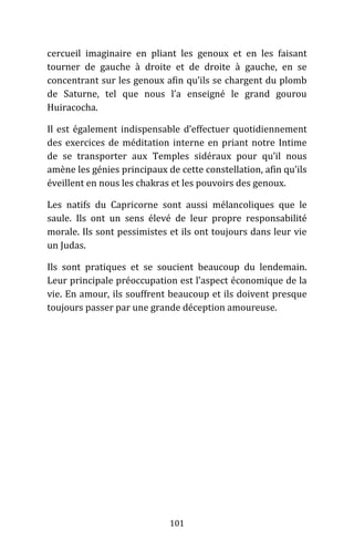 101
cercueil imaginaire en pliant les genoux et en les faisant
tourner de gauche à droite et de droite à gauche, en se
concentrant sur les genoux afin qu’ils se chargent du plomb
de Saturne, tel que nous l’a enseigné le grand gourou
Huiracocha.
Il est également indispensable d’effectuer quotidiennement
des exercices de méditation interne en priant notre Intime
de se transporter aux Temples sidéraux pour qu’il nous
amène les génies principaux de cette constellation, afin qu’ils
éveillent en nous les chakras et les pouvoirs des genoux.
Les natifs du Capricorne sont aussi mélancoliques que le
saule. Ils ont un sens élevé de leur propre responsabilité
morale. Ils sont pessimistes et ils ont toujours dans leur vie
un Judas.
Ils sont pratiques et se soucient beaucoup du lendemain.
Leur principale préoccupation est l’aspect économique de la
vie. En amour, ils souffrent beaucoup et ils doivent presque
toujours passer par une grande déception amoureuse.
 