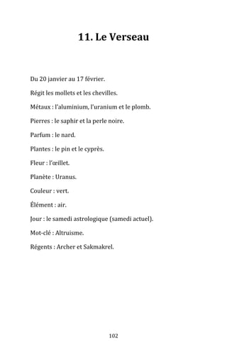 102
11. Le Verseau
Du 20 janvier au 17 février.
Régit les mollets et les chevilles.
Métaux : l’aluminium, l’uranium et le plomb.
Pierres : le saphir et la perle noire.
Parfum : le nard.
Plantes : le pin et le cyprès.
Fleur : l’œillet.
Planète : Uranus.
Couleur : vert.
Élément : air.
Jour : le samedi astrologique (samedi actuel).
Mot-clé : Altruisme.
Régents : Archer et Sakmakrel.
 