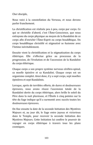 103
Cher disciple,
Nous voici à la constellation du Verseau, et nous devons
parler franchement.
La christification est réalisée peu à peu, corps par corps. Ce
qui se christifie d’abord, c’est l’Âme-Conscience, que nous
extrayons du corps physique au moyen de la Kundalini de ce
corps afin d’enrichir l’Âme-Esprit ou corps bouddhique. Un
corps bouddhique christifié et stigmatisé se fusionne avec
l’Intime inévitablement.
Ensuite vient la christification et la stigmatisation du corps
éthérique. Elle s’effectue grâce au processus de la
progression, de l’évolution et de l’ascension de la Kundalini
du corps éthérique.
Chaque corps a son propre système nerveux cérébro-spinal,
sa moelle épinière et sa Kundalini. Chaque corps est un
organisme complet. Ainsi donc, il y a sept corps, sept moelles
épinières et sept Kundalinis.
Lorsque, après de terribles efforts, de dures et douloureuses
épreuves, nous avons réussi l’ascension totale de la
Kundalini dorée du corps éthérique, alors brille le soleil du
Père dans la nuit pluvieuse, et l’Étoile à cinq pointes sur la
tête du Sage indique qu’il a surmonté avec succès toutes les
douloureuses épreuves.
On fixe ensuite la date de la seconde Initiation des Mystères
Majeurs et, au jour dit, le Sage entre joyeux et victorieux
dans le Temple, pour recevoir la seconde Initiation des
Mystères Majeurs. Cette Initiation lui confère le pouvoir de
voyager en corps éthérique à travers tous les plans
cosmiques.
 