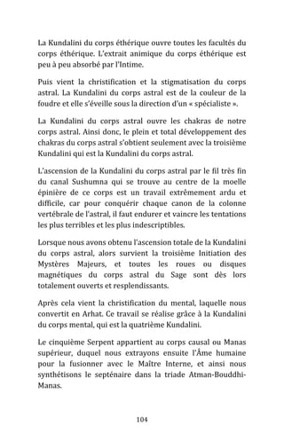 104
La Kundalini du corps éthérique ouvre toutes les facultés du
corps éthérique. L’extrait animique du corps éthérique est
peu à peu absorbé par l’Intime.
Puis vient la christification et la stigmatisation du corps
astral. La Kundalini du corps astral est de la couleur de la
foudre et elle s’éveille sous la direction d’un « spécialiste ».
La Kundalini du corps astral ouvre les chakras de notre
corps astral. Ainsi donc, le plein et total développement des
chakras du corps astral s’obtient seulement avec la troisième
Kundalini qui est la Kundalini du corps astral.
L’ascension de la Kundalini du corps astral par le fil très fin
du canal Sushumna qui se trouve au centre de la moelle
épinière de ce corps est un travail extrêmement ardu et
difficile, car pour conquérir chaque canon de la colonne
vertébrale de l’astral, il faut endurer et vaincre les tentations
les plus terribles et les plus indescriptibles.
Lorsque nous avons obtenu l’ascension totale de la Kundalini
du corps astral, alors survient la troisième Initiation des
Mystères Majeurs, et toutes les roues ou disques
magnétiques du corps astral du Sage sont dès lors
totalement ouverts et resplendissants.
Après cela vient la christification du mental, laquelle nous
convertit en Arhat. Ce travail se réalise grâce à la Kundalini
du corps mental, qui est la quatrième Kundalini.
Le cinquième Serpent appartient au corps causal ou Manas
supérieur, duquel nous extrayons ensuite l’Âme humaine
pour la fusionner avec le Maître Interne, et ainsi nous
synthétisons le septénaire dans la triade Atman-Bouddhi-
Manas.
 
