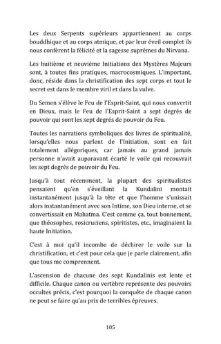 105
Les deux Serpents supérieurs appartiennent au corps
bouddhique et au corps atmique, et par leur éveil complet ils
nous confèrent la félicité et la sagesse suprêmes du Nirvana.
Les huitième et neuvième Initiations des Mystères Majeurs
sont, à toutes fins pratiques, macrocosmiques. L’important,
donc, réside dans la christification des sept corps et tout le
secret est dans le membre viril et dans la vulve.
Du Semen s’élève le Feu de l’Esprit-Saint, qui nous convertit
en Dieux, mais le Feu de l’Esprit-Saint a sept degrés de
pouvoir qui sont les sept degrés de pouvoir du Feu.
Toutes les narrations symboliques des livres de spiritualité,
lorsqu’elles nous parlent de l’Initiation, sont en fait
totalement allégoriques, car jamais au grand jamais
personne n’avait auparavant écarté le voile qui recouvrait
les sept degrés de pouvoir du Feu.
Jusqu’à tout récemment, la plupart des spiritualistes
pensaient qu’en s’éveillant la Kundalini montait
instantanément jusqu’à la tête et que l’homme s’unissait
alors instantanément avec son Intime, son Dieu interne, et se
convertissait en Mahatma. C’est comme ça, tout bonnement,
que théosophes, rosicruciens, spiritistes, etc., imaginaient la
haute Initiation.
C’est à moi qu’il incombe de déchirer le voile sur la
christification, et c’est pour cela que je parle clairement, afin
que tous me comprennent.
L’ascension de chacune des sept Kundalinis est lente et
difficile. Chaque canon ou vertèbre représente des pouvoirs
occultes précis, c’est pourquoi la conquête de chaque canon
ne peut se faire qu’au prix de terribles épreuves.
 