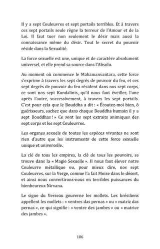 106
Il y a sept Couleuvres et sept portails terribles. Et à travers
ces sept portails seule règne la terreur de l’Amour et de la
Loi. Il faut tuer non seulement le désir mais aussi la
connaissance même du désir. Tout le secret du pouvoir
réside dans la Sexualité.
La force sexuelle est une, unique et de caractère absolument
universel, et elle prend sa source dans l’Absolu.
Au moment où commence le Mahamanvantara, cette force
s’exprime à travers les sept degrés de pouvoir du feu, et ces
sept degrés de pouvoir du feu résident dans nos sept corps,
ce sont nos sept Kundalinis, qu’il nous faut éveiller, l’une
après l’autre, successivement, à travers les sept portails.
C’est pour cela que le Bouddha a dit : « Écoutez-moi bien, ô
guérisseurs, sachez que dans chaque Bouddha humain il y a
sept Bouddhas ! » Ce sont les sept extraits animiques des
sept corps et les sept Couleuvres.
Les organes sexuels de toutes les espèces vivantes ne sont
rien d’autre que les instruments de cette force sexuelle
unique et universelle.
La clé de tous les empires, la clé de tous les pouvoirs, se
trouve dans la « Magie Sexuelle ». Il nous faut élever notre
Couleuvre métallique ou, pour mieux dire, nos sept
Couleuvres, sur la Verge, comme l’a fait Moïse dans le désert,
et ainsi nous convertirons-nous en terribles puissances du
bienheureux Nirvana.
Le signe du Verseau gouverne les mollets. Les brésiliens
appellent les mollets : « ventres das pernas » ou « matriz das
pernas », ce qui signifie : « ventre des jambes » ou « matrice
des jambes ».
 