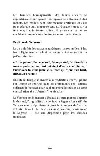 107
Les hommes hermaphrodites des temps anciens se
reproduisaient par spores ; ces spores se détachaient des
mollets. Les mollets sont extrêmement érotiques, et c’est
pour cela que tout homme se sent attiré sexuellement par la
femme qui a de beaux mollets. Là se rencontrent et se
combinent mutuellement les forces terrestres et célestes.
Pratique du Verseau :
Le disciple fait des passes magnétiques sur ses mollets, il les
frotte légèrement, en allant de bas en haut et en récitant la
prière suivante :
« Force passe !, Force passe !, Force passe !, Pénètre dans
mon organisme ; courant qui vient d’en bas, monte pour
t’unir avec ta sœur jumelle, la force qui vient d’en haut,
du Ciel, d’Uranie. »
Ensuite le disciple se livrera à la méditation interne, priant
son Intime de pénétrer dans les profondeurs des Temples
sidéraux du Verseau pour qu’il lui amène les génies de cette
constellation afin d’obtenir l’Illumination.
Le Verseau est la maison d’Uranus, et cette planète apporte
la chasteté, l’originalité du « génie », la Sagesse. Les natifs du
Verseau sont indépendants et possèdent une grande force de
volonté ; ils sont intuitifs et ils aiment beaucoup la science et
la Sagesse. Ils ont une disposition pour les sciences
naturelles.
 