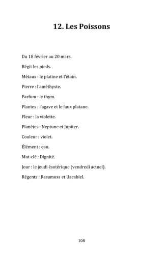 108
12. Les Poissons
Du 18 février au 20 mars.
Régit les pieds.
Métaux : le platine et l’étain.
Pierre : l’améthyste.
Parfum : le thym.
Plantes : l’agave et le faux platane.
Fleur : la violette.
Planètes : Neptune et Jupiter.
Couleur : violet.
Élément : eau.
Mot-clé : Dignité.
Jour : le jeudi ésotérique (vendredi actuel).
Régents : Rasamosa et Uacabiel.
 