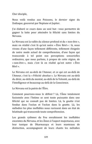 109
Cher disciple,
Nous voilà rendus aux Poissons, le dernier signe du
Zodiaque, gouverné par Neptune et Jupiter.
J’ai élaboré ce cours dans un seul but : vous permettre de
gagner la lutte pour atteindre la félicité sans limites du
Nirvana.
Le Nirvana est la vallée du silence profond et du « non-être »,
mais en réalité c’est là qu’est notre « Être Réel » : là, nous
vivons d’une façon tellement différente, tellement éloignée
de notre mode actuel de compréhension, d’une façon qui
transcende à tel point nos perceptions sensorielles
ordinaires, que nous parlons, à propos de cette région, de
« non-être », mais c’est là en réalité qu’est notre « Être
Réel ».
Le Nirvana est au-delà de l’Amour, et ce qui est au-delà de
l’Amour, c’est la « Félicité absolue ». Le Nirvana est au-delà
du désir, au-delà du mental, au-delà de la Volonté, au-delà de
l’Intelligence et beaucoup au-delà de la Conscience.
Le Nirvana est la patrie de l’Être.
Comment pourrons-nous le définir ? Là, l’Âme totalement
fusionnée avec l’Intime se sent toute puissante dans une
félicité qui ne connaît pas de limites. Là, la goutte s’est
fondue dans l’océan et l’océan dans la goutte. Là, les
mélodies les plus ineffables nous ravissent dans un état de
béatitude qui transcende toute compréhension.
Les grands rythmes du Feu envahissent les ineffables
enceintes du Nirvana, et les Âmes à l’aspect majestueux, avec
leur tunique de Dharmasaya et leurs manteaux de
distinction, accompagnent de leurs chants les mélodies
 