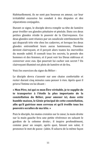 11
Habituellement, ils ne sont pas heureux en amour, car leur
irritabilité excessive les conduit à des disputes et des
séparations conjugales.
Durant ce signe, le disciple devra remplir sa tête de lumière
pour éveiller ses glandes pituitaire et pinéale. Dans ces deux
petites glandes réside le pouvoir de la Clairvoyance. Ces
deux glandes sont réunies par un canalicule extrêmement fin
qui disparaît très vite chez les cadavres, et lorsque les deux
glandes entremêlent leurs auras lumineuses, l’homme
devient clairvoyant, et il perçoit alors toutes les merveilles
du monde subtil. Il connaît tous les secrets, la pensée des
hommes et des femmes, et il peut voir les Dieux sidéraux et
converser avec eux. Qui pourrait lui cacher son secret ? Un
clairvoyant illuminé est plein de lumière et de feu.
Voici les exercices du signe du Bélier :
Le disciple devra s’asseoir sur une chaise confortable et
rester durant cinq minutes sans penser à rien. Après quoi il
priera l’Intime en lui disant :
« Mon Père, toi qui es mon Être véritable, je te supplie de
te transporter à l’étoile la plus importante de la
constellation du Bélier, pour amener ici, dans cette
humble maison, le Génie principal de cette constellation,
afin qu’il guérisse mon cerveau et qu’il éveille tous les
pouvoirs occultes de ma tête. »
Puis le disciple, les mains croisées sur le cœur, la main droite
sur la main gauche fera une petite révérence en saluant le
gardien de la colonne droite ; il inspire profondément,
comme pour un soupir, après quoi, faisant son salut, il
prononce le mot de passe : Jakin. Il saluera de la même façon
 