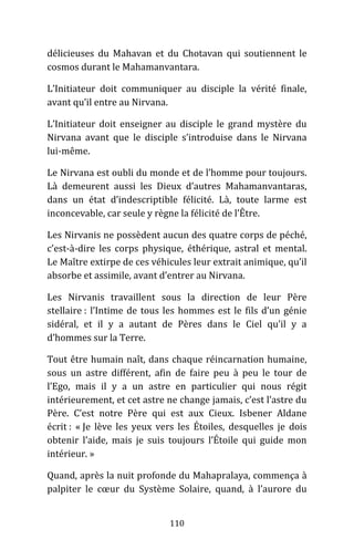 110
délicieuses du Mahavan et du Chotavan qui soutiennent le
cosmos durant le Mahamanvantara.
L’Initiateur doit communiquer au disciple la vérité finale,
avant qu’il entre au Nirvana.
L’Initiateur doit enseigner au disciple le grand mystère du
Nirvana avant que le disciple s’introduise dans le Nirvana
lui-même.
Le Nirvana est oubli du monde et de l’homme pour toujours.
Là demeurent aussi les Dieux d’autres Mahamanvantaras,
dans un état d’indescriptible félicité. Là, toute larme est
inconcevable, car seule y règne la félicité de l’Être.
Les Nirvanis ne possèdent aucun des quatre corps de péché,
c’est-à-dire les corps physique, éthérique, astral et mental.
Le Maître extirpe de ces véhicules leur extrait animique, qu’il
absorbe et assimile, avant d’entrer au Nirvana.
Les Nirvanis travaillent sous la direction de leur Père
stellaire : l’Intime de tous les hommes est le fils d’un génie
sidéral, et il y a autant de Pères dans le Ciel qu’il y a
d’hommes sur la Terre.
Tout être humain naît, dans chaque réincarnation humaine,
sous un astre différent, afin de faire peu à peu le tour de
l’Ego, mais il y a un astre en particulier qui nous régit
intérieurement, et cet astre ne change jamais, c’est l’astre du
Père. C’est notre Père qui est aux Cieux. Isbener Aldane
écrit : « Je lève les yeux vers les Étoiles, desquelles je dois
obtenir l’aide, mais je suis toujours l’Étoile qui guide mon
intérieur. »
Quand, après la nuit profonde du Mahapralaya, commença à
palpiter le cœur du Système Solaire, quand, à l’aurore du
 